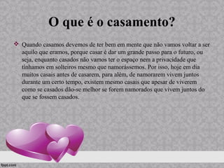 O que é o casamento?
 Quando casamos devemos de ter bem em mente que não vamos voltar a ser
aquilo que eramos, porque casar é dar um grande passo para o futuro, ou
seja, enquanto casados não vamos ter o espaço nem a privacidade que
tínhamos em solteiros mesmo que namorássemos. Por isso, hoje em dia
muitos casais antes de casarem, para além, de namorarem vivem juntos
durante um certo tempo, existem mesmo casais que apesar de viverem
como se casados dão-se melhor se forem namorados que vivem juntos do
que se fossem casados.
 