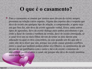 O que é o casamento?
 Para o casamento se manter por muitos anos devem de existir sempre
presentes na relação vários aspetos. Alguns dos aspetos são o respeito que
deve de existir em qualquer tipo de relação, a compreensão, o apoio seja
em que fase for, não deve de existir agressão verbal, física, entre outros
tipos de agressões, deve de existir diálogo para ambos perceberem o que
estão a fazer de correto e também de errado, deve de existir entreajuda, se
o casal tiver um ou mais filhos devem de tentar os dois darem uma
educação na qual os dois concordem, ou seja quando um diz que não o
outro não deve dizer que sim, porque isso pode causar grandes conflitos
entre o casal que também podem afetar o(s) filho(s), os sentimentos de um
devem de ser partilhados com o outro e deve de existir o máximo de
sinceridade possível entre o casal, até porque não deve de existir mentiras
entre um casal.
 