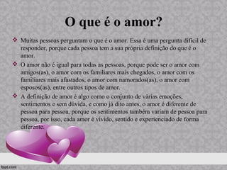 O que é o amor?
 Muitas pessoas perguntam o que é o amor. Essa é uma pergunta difícil de
responder, porque cada pessoa tem a sua própria definição do que é o
amor.
 O amor não é igual para todas as pessoas, porque pode ser o amor com
amigos(as), o amor com os familiares mais chegados, o amor com os
familiares mais afastados, o amor com namorados(as), o amor com
esposos(as), entre outros tipos de amor.
 A definição de amor é algo como o conjunto de várias emoções,
sentimentos e sem dúvida, e como já dito antes, o amor é diferente de
pessoa para pessoa, porque os sentimentos também variam de pessoa para
pessoa, por isso, cada amor é vivido, sentido e experienciado de forma
diferente.
 