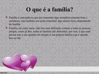 O que é a família?
 Família é uma palavra que nos transmite algo inexplicavelmente bom e
carinhoso, mas também nos pode transmitir algo menos bom, dependendo
da família.
 Família, tal como amor, não tem uma definição comum a todas as pessoas,
porque, como já dito, todas as famílias são diferentes, por isso, é que cada
pessoa tem a sua opinião em relação à sua própria família seja a opinião
boa ou má.
 