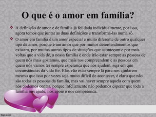 O que é o amor em família?
 A definição de amor e de família já foi dada individualmente, por isso,
agora temos que juntar as duas definições e transforma-las numa só.
 O amor em família é um amor especial e muito diferente de outro qualquer
tipo de amor, porque é um amor que por muitos desentendimentos que
existam, por muitos outros tipos de situações que aconteçam e por mais
voltas que a vida dê, a nossa família é onde irão estar sempre as pessoas de
quem nós mais gostamos, que mais nos compreendem e as pessoas em
quem nós vamos ter sempre esperança que nos ajudem, seja em que
circunstâncias da vida for. Elas vão estar sempre lá para nos ajudarem
mesmo que isso por vezes seja muito difícil de acontecer, é claro que não
são todas as pessoas da família, mas vai haver sempre aquela com quem
nós podemos contar, porque infelizmente não podemos esperar que toda a
família nos ajude, nos apoie e nos compreenda.
 