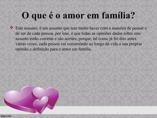 O que é o amor em família?
 Este assunto, é um assunto que tem muito haver com a maneira de pensar e
de ser de cada pessoa, por isso, é que todas as opiniões dadas sobre este
assunto estão corretas e são aceites, porque, tal como já foi dito antes
várias vezes, cada pessoa vai construindo ao longo da vida a sua própria
opinião e definição para o amor em família.
 