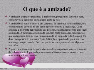 O que é a amizade?
 A amizade, quando verdadeira, é muito bom, porque nos faz sentir bem,
confortáveis e sentimos que alguém gosta de nós.
 A amizade tal como o amor é um conjunto de sentimos bons e felizes, esta
é uma palavra que nos dá um certo tipo de conforto e segurança. Cada
amizade é diferente dependendo das pessoas, e da maneira como elas vêem
a amizade. A definição de amizade também parte muito das experiências
que cada pessoa tem ou teve numa amizade ao longo da vida. Como já foi
dito, cada pessoa tem a sua própria definição e opinião do que é ser e ter
um amigo, o que também faz com que às vezes sejam desfeitas algumas
amizades.
 A palavra sentimentos faz parte da amizade, essa palavra vem, obviamente,
da palavra sentir, logo, cada pessoa sente diferentes sentimentos, e cada
uma sente-os à sua maneira.
 