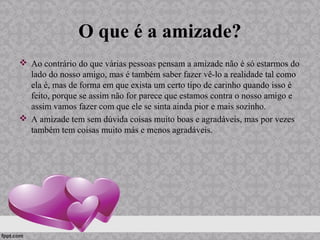 O que é a amizade?
 Ao contrário do que várias pessoas pensam a amizade não é só estarmos do
lado do nosso amigo, mas é também saber fazer vê-lo a realidade tal como
ela é, mas de forma em que exista um certo tipo de carinho quando isso é
feito, porque se assim não for parece que estamos contra o nosso amigo e
assim vamos fazer com que ele se sinta ainda pior e mais sozinho.
 A amizade tem sem dúvida coisas muito boas e agradáveis, mas por vezes
também tem coisas muito más e menos agradáveis.
 