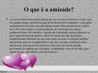 O que é a amizade?
 As coisas muito boas podem passar por ser os bons momentos vividos com
um grande amigo, as histórias que ficam desses bons momentos e das quais
normalmente nos rimos passado algum tempo delas acontecerem, podem
ser o facto dos amigos se entreajudarem, de serem pessoas que se
conhecem bem e daí também o espirito de entreajuda, porque sabemos no
que é que havemos de ajudar, o facto de existir um tipo de relação
completamente diferente do que com outras pessoas, os amigos também
são pessoas que nos compreendem o que faz com que confiemos neles,
são pessoas com quem nós podemos e devemos de contar quando
precisamos de alguém que nos ajude, compreenda e nos dê carinho, que é
aquilo de que nós muitas vezes precisamos.
 