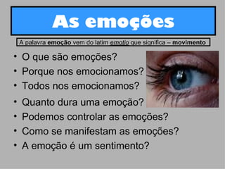 As emoções O que são emoções? Porque nos emocionamos? Todos nos emocionamos? Quanto dura uma emoção? Podemos controlar as emoções? Como se manifestam as emoções? A emoção é um sentimento?  A palavra  emoção  vem do latim  emotio  que significa –  movimento   