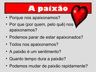 A paixão Porque nos apaixonamos? Por que (por quem, pelo quê) nos apaixonamos? Podemos parar de estar apaixonados? Todos nos apaixonamos? A paixão é um sentimento? Quanto tempo dura a paixão? Podemos mudar de paixão rapidamente?  