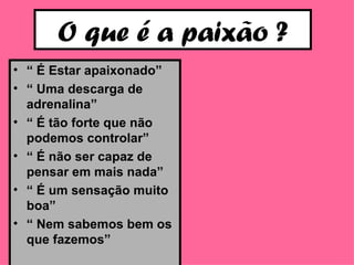 O que é a paixão ? “  É Estar apaixonado” “  Uma descarga de adrenalina” “  É tão forte que não podemos controlar” “  É não ser capaz de pensar em mais nada” “  É um sensação muito boa” “  Nem sabemos bem os que fazemos” 