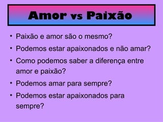 Amor  vs  Paixão   Paixão e amor são o mesmo? Podemos estar apaixonados e não amar? Como podemos saber a diferença entre amor e paixão? Podemos amar para sempre? Podemos estar apaixonados para sempre?  