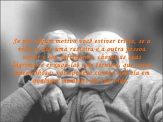 Se por algum motivo você estiver triste, se a vida te deu uma rasteira e a outra pessoa sofrer o seu sofrimento, chorar as suas lágrimas e enxugá-las com ternura, que coisa maravilhosa: você poderá contar com ela em qualquer momento da sua vida.   