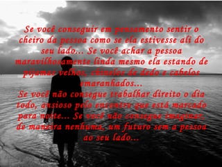 Se você conseguir em pensamento sentir o cheiro da pessoa como se ela estivesse ali do seu lado... Se você achar a pessoa maravilhosamente linda mesmo ela estando de pijamas velhos, chinelos de dedo e cabelos emaranhados... Se você não consegue trabalhar direito o dia todo, ansioso pelo encontro que está marcado para noite... Se você não consegue imaginar, de maneira nenhuma, um futuro sem a pessoa ao seu lado... 
