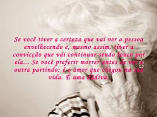 Se você tiver a certeza que vai ver a pessoa envelhecendo e, mesmo assim, tiver a convicção que vai continuar sendo louco por ela... Se você preferir morrer antes de ver a outra partindo: é o amor que chegou na sua vida. É uma dádiva. 