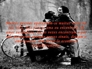 Muitas pessoas apaixonam-se muitas vezes na sua vida, mas poucas ama ou encontram um amor verdadeiro. Ou às vezes encontram e por não prestarem atenção nesses sinais, deixam o amor passar, sem deixá-lo acontecer verdadeiramente. 