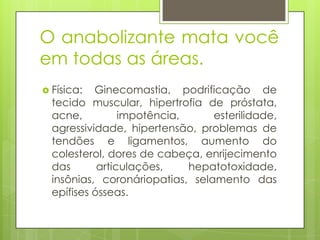 O anabolizante mata você
em todas as áreas.
 Física:

Ginecomastia, podrificação de
tecido muscular, hipertrofia de próstata,
acne,
impotência,
esterilidade,
agressividade, hipertensão, problemas de
tendões e ligamentos, aumento do
colesterol, dores de cabeça, enrijecimento
das
articulações,
hepatotoxidade,
insônias, coronáriopatias, selamento das
epífises ósseas.

 