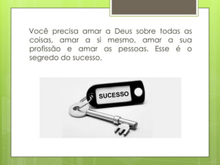 Você precisa amar a Deus sobre todas as
coisas, amar a si mesmo, amar a sua
profissão e amar as pessoas. Esse é o
segredo do sucesso.

 