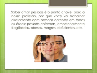 Saber amar pessoas é o ponto chave para a
nossa profissão, por que você vai trabalhar
diretamente com pessoas carentes em todas
as áreas: pessoas enfermas, emocionalmente
fragilizadas, obesas, magras, deficientes, etc.

 