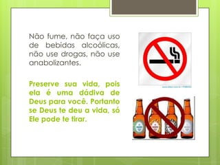 Não fume, não faça uso
de bebidas alcoólicas,
não use drogas, não use
anabolizantes.
Preserve sua vida, pois
ela é uma dádiva de
Deus para você. Portanto
se Deus te deu a vida, só
Ele pode te tirar.

 