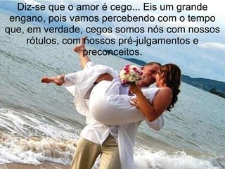 Diz-se que o amor é cego... Eis um grande engano, pois vamos percebendo com o tempo que, em verdade, cegos somos nós com nossos rótulos, com nossos pré-julgamentos e preconceitos. 