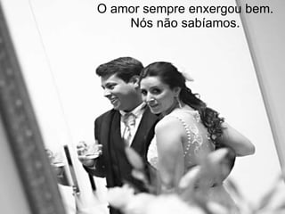 O amor sempre enxergou bem. Nós não sabíamos. 
