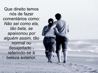 Que direito temos nós de fazer comentários como:  Não sei como ela, tão bela, se apaixonou por alguém assim, tão  normal  ou  desajeitado  -  referindo-se à beleza exterior. 