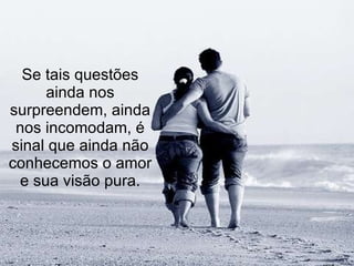 Se tais questões ainda nos surpreendem, ainda nos incomodam, é sinal que ainda não conhecemos o amor e sua visão pura. 