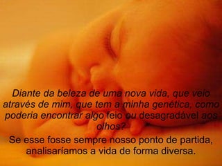 Diante da beleza de uma nova vida, que veio através de mim, que tem a minha genética, como poderia encontrar algo  feio  ou  desagradável  aos olhos? Se esse fosse sempre nosso ponto de partida, analisaríamos a vida de forma diversa. 