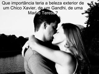 Que importância teria a beleza exterior de um Chico Xavier, de um Gandhi, de uma Mad re   Teresa ? 