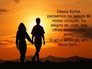 Dessa forma, pensemos na beleza de nosso coração, na alegria de viver, nos olhos acesos pelo amor. O amor enxerga, sim, muito bem... 