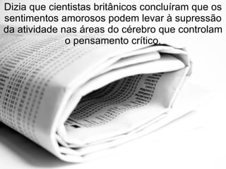 Dizia que cientistas britânicos concluíram que os sentimentos amorosos podem levar à supressão da atividade nas áreas do cérebro que controlam o pensamento crítico. 