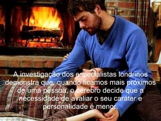 A investigação dos especialistas londrinos demonstra que, quando ficamos mais próximos de uma pessoa, o cérebro decide que a necessidade de avaliar o seu caráter e personalidade é menor. 