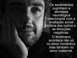 Os sentimentos suprimem a atividade neurológica relacionada com a avaliação social crítica dos outros e as emoções negativas. O fenômeno acontece não só no amor romântico, mas também no amor maternal. 