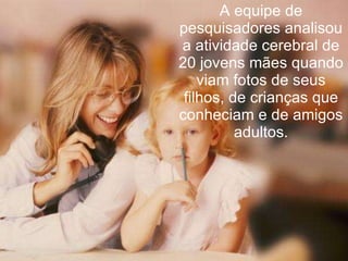 A equipe de pesquisadores analisou a atividade cerebral de 20 jovens mães quando viam fotos de seus filhos, de crianças que conheciam e de amigos adultos. 