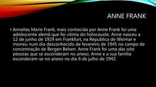 ANNE FRANK
• Annelies Marie Frank, mais conhecida por Anne Frank foi uma
adolescente alemã que foi vítima do holocausto. Anne nasceu a
12 de junho de 1929 em Frankfurt, na Republica de Weimar e
morreu num dia desconhecido de fevereiro de 1945 no campo de
concentração de Bergen Belsen. Anne Frank foi uma das oito
pessoas que se esconderam no anexo. Anne e a sua família
esconderam-se no anexo no dia 6 de julho de 1942.
 