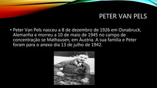 PETER VAN PELS
• Peter Van Pels nasceu a 8 de dezembro de 1926 em Osnabruck,
Alemanha e morreu a 10 de maio de 1945 no campo de
concentração se Mathausen, em Áustria. A sua família e Peter
foram para o anexo dia 13 de julho de 1942.
 