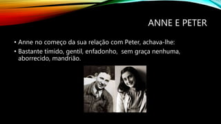 ANNE E PETER
• Anne no começo da sua relação com Peter, achava-lhe:
• Bastante tímido, gentil, enfadonho, sem graça nenhuma,
aborrecido, mandrião.
 
