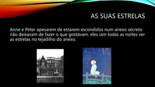 AS SUAS ESTRELAS
Anne e Peter apesarem de estarem escondidos num anexo secreto
não deixavam de fazer o que gostavam, eles iam todas as noites ver
as estrelas no tejadilho do anexo.
 