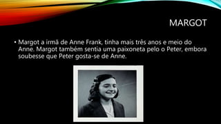 MARGOT
• Margot a irmã de Anne Frank, tinha mais três anos e meio do
Anne. Margot também sentia uma paixoneta pelo o Peter, embora
soubesse que Peter gosta-se de Anne.
 