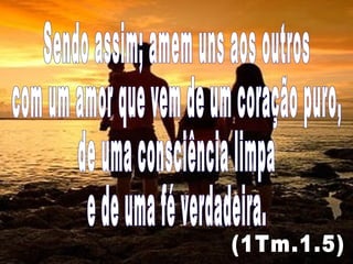 Sendo assim; amem uns aos outros com um amor que vem de um coração puro, de uma consciência limpa  e de uma fé verdadeira. (1Tm.1.5) 