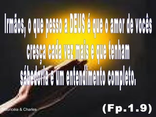 Irmãos, o que pesso a DEUS é que o amor de vocês  cresça cada vez mais e que tenham sábedoria e um entendimento completo. (Fp.1.9) Mauricéia & Charles 