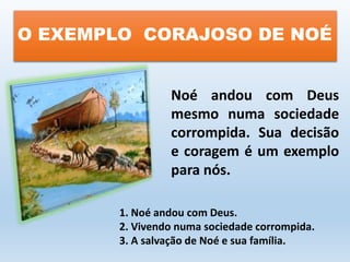 O EXEMPLO CORAJOSO DE NOÉ 
Noé andou com Deus 
mesmo numa sociedade 
corrompida. Sua decisão 
e coragem é um exemplo 
para nós. 
1. Noé andou com Deus. 
2. Vivendo numa sociedade corrompida. 
3. A salvação de Noé e sua família. 
 