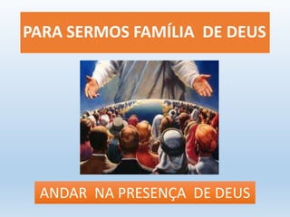 PARA SERMOS FAMÍLIA DE DEUS 
ANDAR NA PRESENÇA DE DEUS 
 