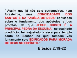 “ Assim que já não sois estrangeiros, nem 
forasteiros, mas CONCIDADÃOS DOS 
SANTOS E DA FAMÍLIA DE DEUS; edificados 
sobre o fundamento dos apóstolos e dos 
profetas, de que JESUS CRISTO É A 
PRINCIPAL PEDRA DA ESQUINA; no qual todo 
o edifício, bem-ajustado, cresce para templo 
santo no Senhor, no qual também vós 
juntamente sois EDIFICADOS PARA MORADA 
DE DEUS NO ESPÍRITO.” 
Efésios 2:19-22 
 