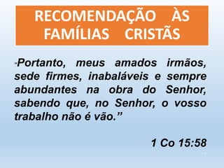 RECOMENDAÇÃO ÀS 
FAMÍLIAS CRISTÃS 
“Portanto, meus amados irmãos, 
sede firmes, inabaláveis e sempre 
abundantes na obra do Senhor, 
sabendo que, no Senhor, o vosso 
trabalho não é vão.” 
1 Co 15:58 
- 
 