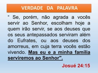 VERDADE DA PALAVRA 
“ Se, porém, não agrada a vocês 
servir ao Senhor, escolham hoje a 
quem irão servir, se aos deuses que 
os seus antepassados serviram além 
do Eufrates, ou aos deuses dos 
amorreus, em cuja terra vocês estão 
vivendo. Mas eu e a minha família 
serviremos ao Senhor". 
Josué 24:15 
 