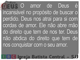 O amor de Deus é
incansável no propósito de buscar o
perdido. Deus nos atrai para si com
cordas de amor. Ele não abre mão
do direito que tem de nos ter. Deus
não abdica do direito que tem de
nos conquistar com o seu amor.
 