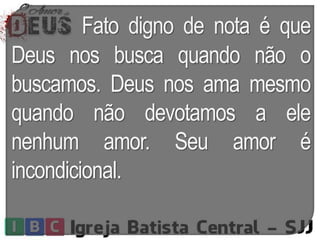 Fato digno de nota é que
Deus nos busca quando não o
buscamos. Deus nos ama mesmo
quando não devotamos a ele
nenhum amor. Seu amor é
incondicional.
 