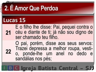 2. ÉAmor Que Perdoa
Lucas 15
21
E o filho lhe disse: Pai, pequei contra o
céu e diante de ti; já não sou digno de
ser chamado teu filho.
22
O pai, porém, disse aos seus servos:
Trazei depressa a melhor roupa, vesti-
o, ponde-lhe um anel no dedo e
sandálias nos pés;
 