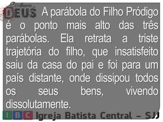 A parábola do Filho Pródigo
é o ponto mais alto das três
parábolas. Ela retrata a triste
trajetória do filho, que insatisfeito
saiu da casa do pai e foi para um
país distante, onde dissipou todos
os seus bens, vivendo
dissolutamente.
 