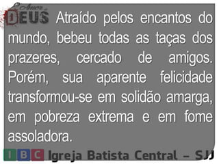 Atraído pelos encantos do
mundo, bebeu todas as taças dos
prazeres, cercado de amigos.
Porém, sua aparente felicidade
transformou-se em solidão amarga,
em pobreza extrema e em fome
assoladora.
 