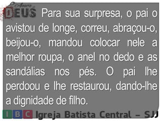 Para sua surpresa, o pai o
avistou de longe, correu, abraçou-o,
beijou-o, mandou colocar nele a
melhor roupa, o anel no dedo e as
sandálias nos pés. O pai lhe
perdoou e lhe restaurou, dando-lhe
a dignidade de filho.
 